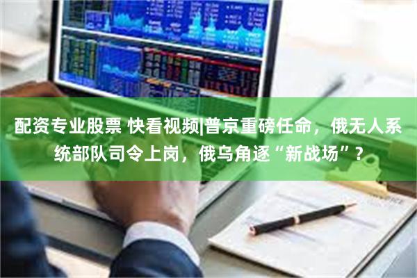 配资专业股票 快看视频|普京重磅任命，俄无人系统部队司令上岗，俄乌角逐“新战场”？