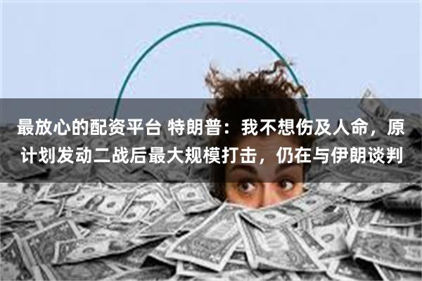最放心的配资平台 特朗普：我不想伤及人命，原计划发动二战后最大规模打击，仍在与伊朗谈判