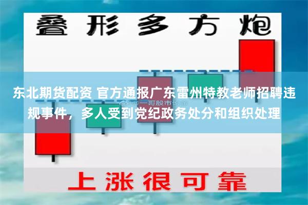 东北期货配资 官方通报广东雷州特教老师招聘违规事件，多人受到党纪政务处分和组织处理