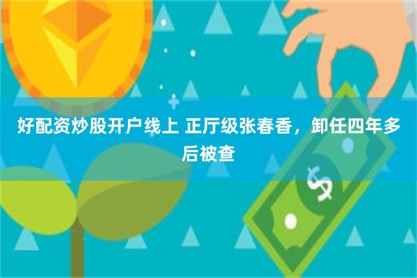 好配资炒股开户线上 正厅级张春香，卸任四年多后被查