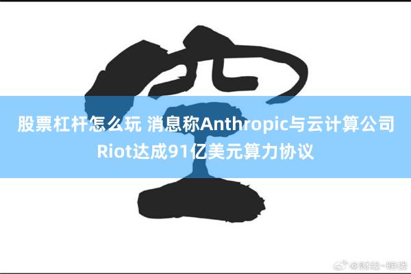 股票杠杆怎么玩 消息称Anthropic与云计算公司Riot达成91亿美元算力协议
