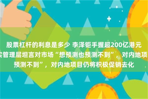 股票杠杆的利息是多少 李泽钜手握超200亿港元现金仍然审慎 ，长实管理层坦言对市场“想预测也预测不到”，对内地项目仍将积极促销去化
