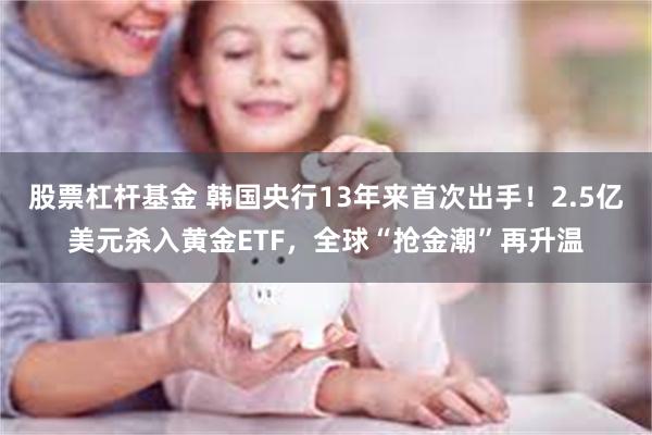 股票杠杆基金 韩国央行13年来首次出手！2.5亿美元杀入黄金ETF，全球“抢金潮”再升温