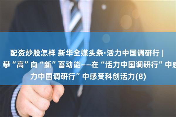 配资炒股怎样 新华全媒头条·活力中国调研行 | 创新高地拔节起 攀“高”向“新”蓄动能——在“活力中国调研行”中感受科创活力(8)