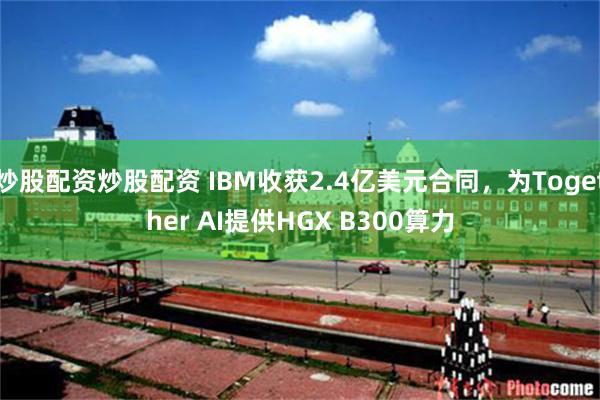 炒股配资炒股配资 IBM收获2.4亿美元合同，为Together AI提供HGX B300算力