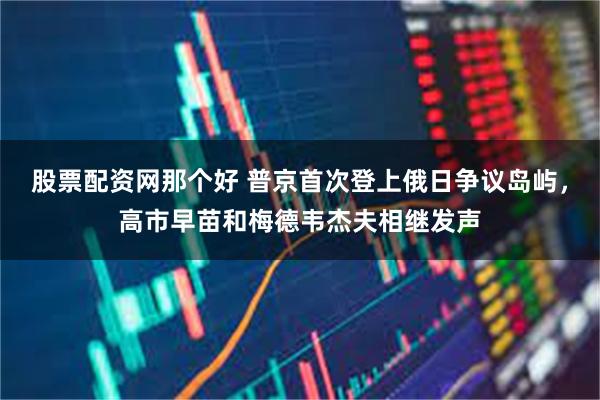 股票配资网那个好 普京首次登上俄日争议岛屿，高市早苗和梅德韦杰夫相继发声