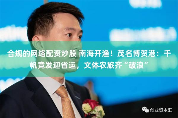 合规的网络配资炒股 南海开渔！茂名博贺港：千帆竞发迎省运，文体农旅齐“破浪”