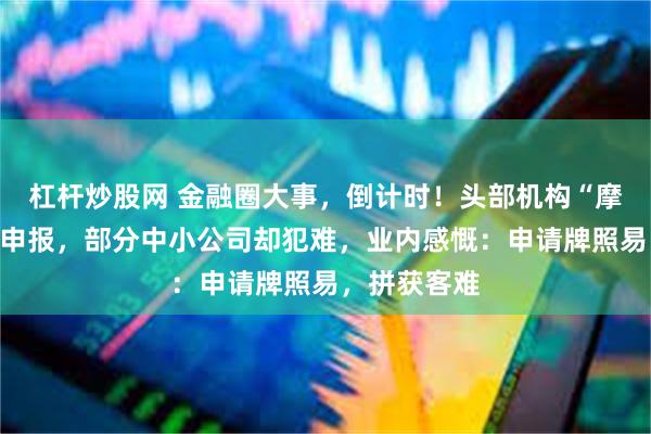 杠杆炒股网 金融圈大事，倒计时！头部机构“摩拳擦掌”忙申报，部分中小公司却犯难，业内感慨：申请牌照易，拼获客难
