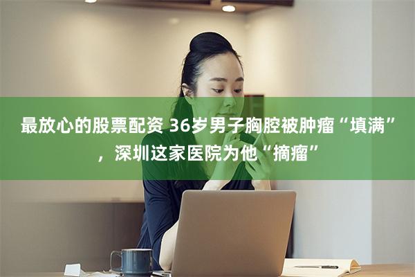 最放心的股票配资 36岁男子胸腔被肿瘤“填满”，深圳这家医院为他“摘瘤”