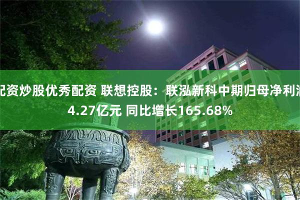 配资炒股优秀配资 联想控股：联泓新科中期归母净利润4.27亿元 同比增长165.68%