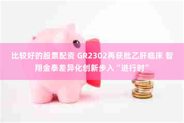 比较好的股票配资 GR2302再获批乙肝临床 智翔金泰差异化创新步入“进行时”