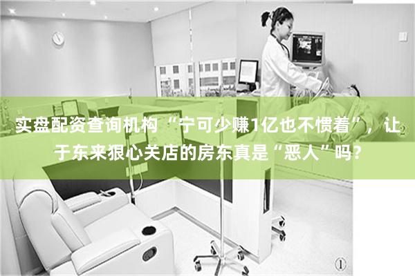 实盘配资查询机构 “宁可少赚1亿也不惯着”，让于东来狠心关店的房东真是“恶人”吗？