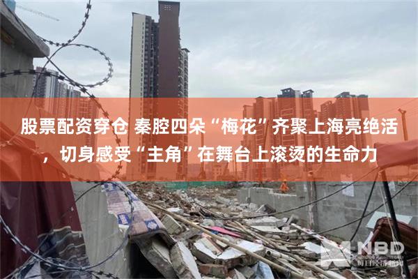 股票配资穿仓 秦腔四朵“梅花”齐聚上海亮绝活，切身感受“主角”在舞台上滚烫的生命力