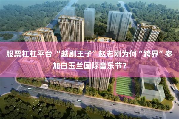 股票杠杠平台 “越剧王子”赵志刚为何“跨界”参加白玉兰国际音乐节？