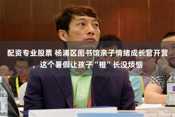 配资专业股票 杨浦区图书馆亲子情绪成长营开营，这个暑假让孩子“橙”长没烦恼