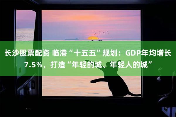 长沙股票配资 临港“十五五”规划：GDP年均增长7.5%，打造“年轻的城、年轻人的城”