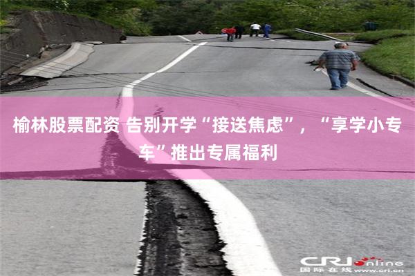 榆林股票配资 告别开学“接送焦虑”，“享学小专车”推出专属福利