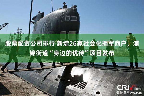 股票配资公司排行 新增26家社会化拥军商户，浦锦街道“身边的优待”项目发布