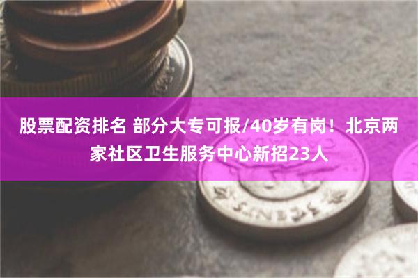 股票配资排名 部分大专可报/40岁有岗！北京两家社区卫生服务中心新招23人