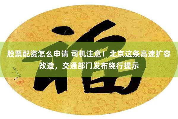 股票配资怎么申请 司机注意！北京这条高速扩容改造，交通部门发布绕行提示