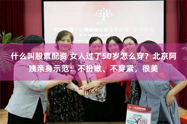 什么叫股票配资 女人过了50岁怎么穿？北京阿姨亲身示范：不扮嫩、不穿紧，很美
