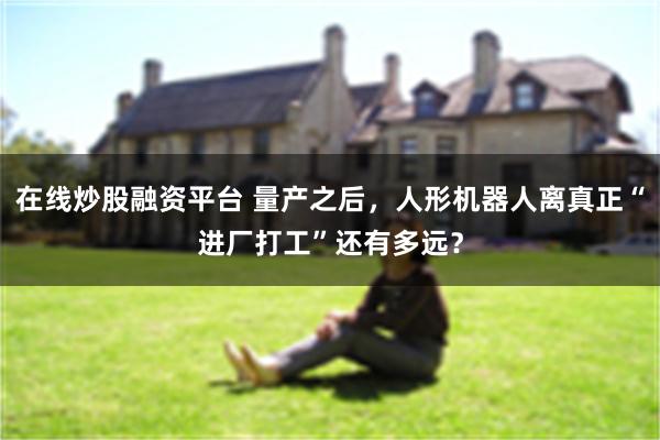 在线炒股融资平台 量产之后，人形机器人离真正“进厂打工”还有多远？