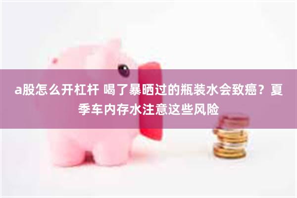 a股怎么开杠杆 喝了暴晒过的瓶装水会致癌？夏季车内存水注意这些风险