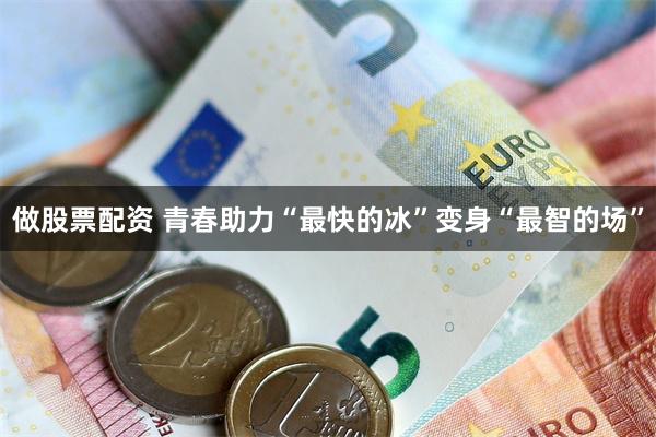 做股票配资 青春助力“最快的冰”变身“最智的场”