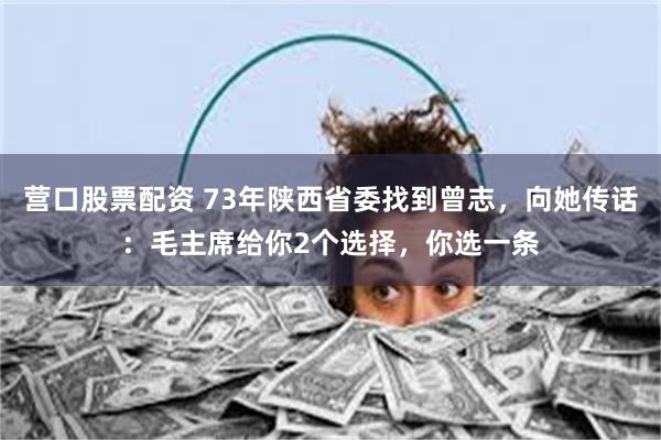 营口股票配资 73年陕西省委找到曾志，向她传话：毛主席给你2个选择，你选一条