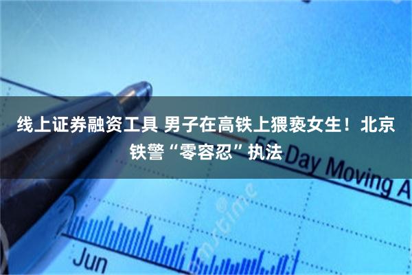 线上证券融资工具 男子在高铁上猥亵女生！北京铁警“零容忍”执法