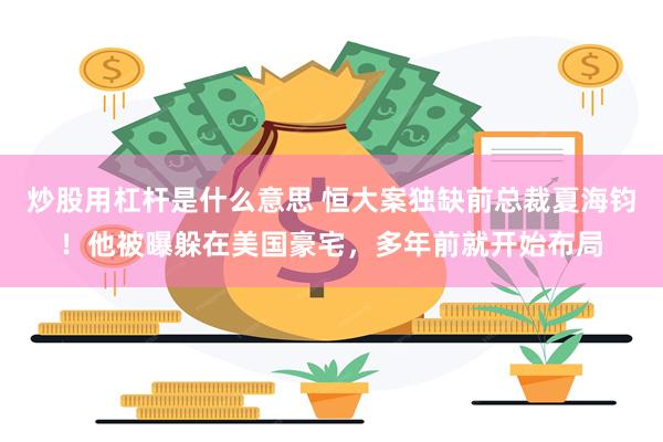 炒股用杠杆是什么意思 恒大案独缺前总裁夏海钧！他被曝躲在美国豪宅，多年前就开始布局
