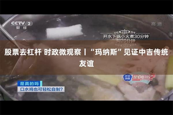 股票去杠杆 时政微观察丨“玛纳斯”见证中吉传统友谊