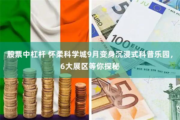 股票中杠杆 怀柔科学城9月变身沉浸式科普乐园，6大展区等你探秘
