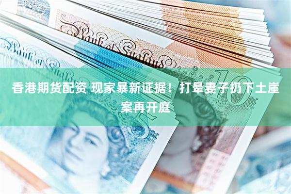 香港期货配资 现家暴新证据！打晕妻子扔下土崖案再开庭