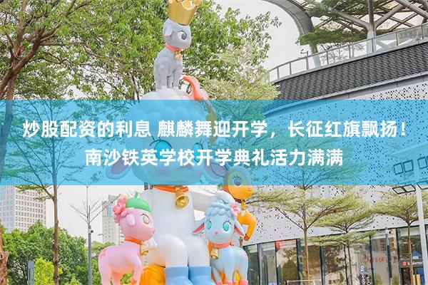 炒股配资的利息 麒麟舞迎开学，长征红旗飘扬！南沙铁英学校开学典礼活力满满