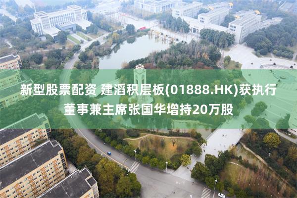 新型股票配资 建滔积层板(01888.HK)获执行董事兼主席张国华增持20万股