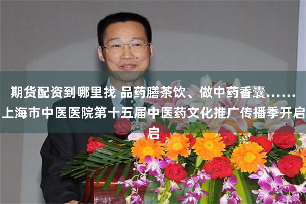 期货配资到哪里找 品药膳茶饮、做中药香囊……上海市中医医院第十五届中医药文化推广传播季开启
