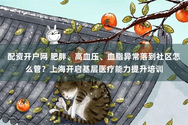 配资开户网 肥胖、高血压、血脂异常落到社区怎么管？上海开启基层医疗能力提升培训