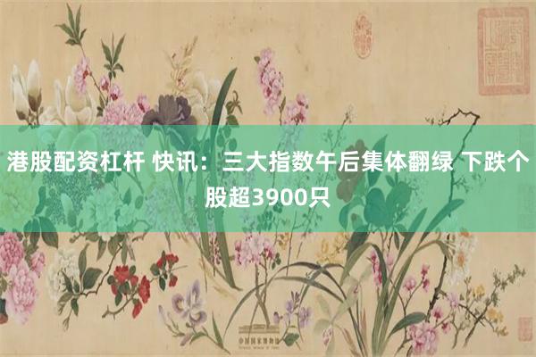 港股配资杠杆 快讯：三大指数午后集体翻绿 下跌个股超3900只