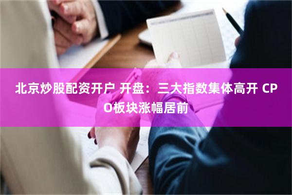 北京炒股配资开户 开盘：三大指数集体高开 CPO板块涨幅居前