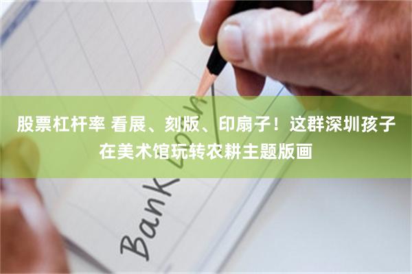 股票杠杆率 看展、刻版、印扇子！这群深圳孩子在美术馆玩转农耕主题版画
