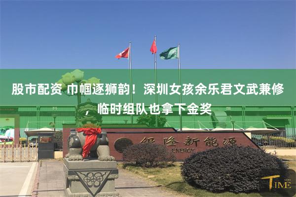 股市配资 巾帼逐狮韵！深圳女孩余乐君文武兼修，临时组队也拿下金奖