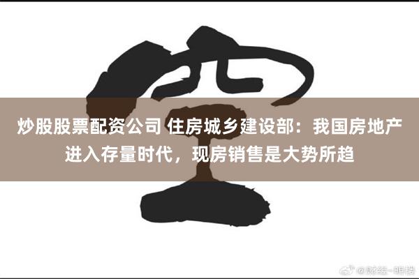 炒股股票配资公司 住房城乡建设部：我国房地产进入存量时代，现房销售是大势所趋