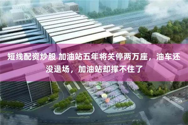 短线配资炒股 加油站五年将关停两万座，油车还没退场，加油站却撑不住了
