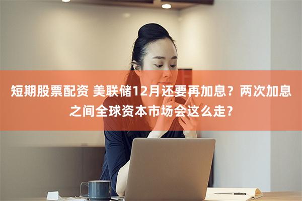 短期股票配资 美联储12月还要再加息？两次加息之间全球资本市场会这么走？
