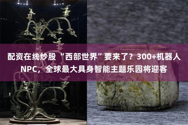 配资在线炒股 “西部世界”要来了？300+机器人NPC，全球最大具身智能主题乐园将迎客