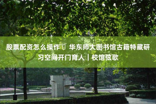 股票配资怎么操作 华东师大图书馆古籍特藏研习空间开门育人|校馆弦歌