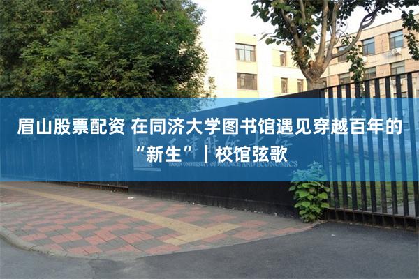 眉山股票配资 在同济大学图书馆遇见穿越百年的“新生”｜校馆弦歌