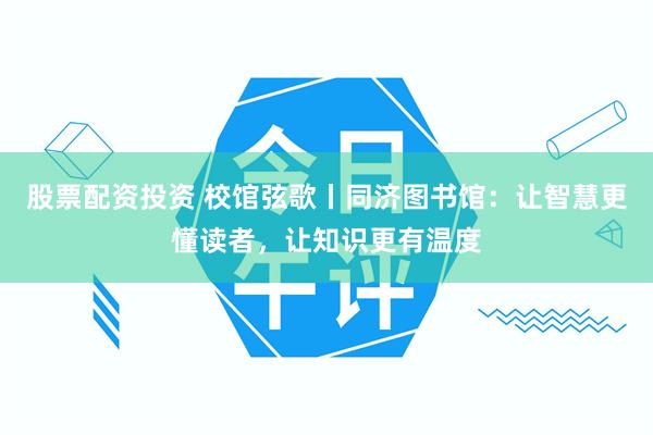 股票配资投资 校馆弦歌丨同济图书馆：让智慧更懂读者，让知识更有温度