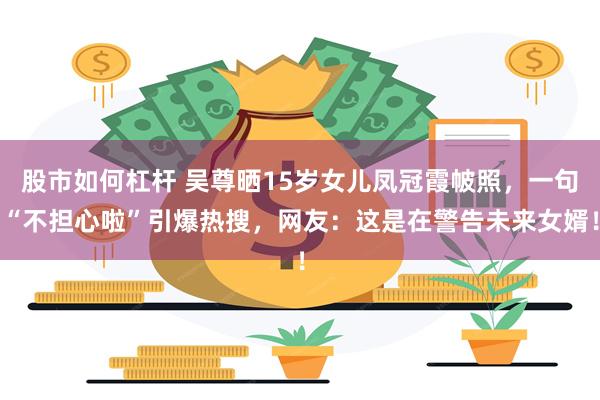 股市如何杠杆 吴尊晒15岁女儿凤冠霞帔照，一句“不担心啦”引爆热搜，网友：这是在警告未来女婿！